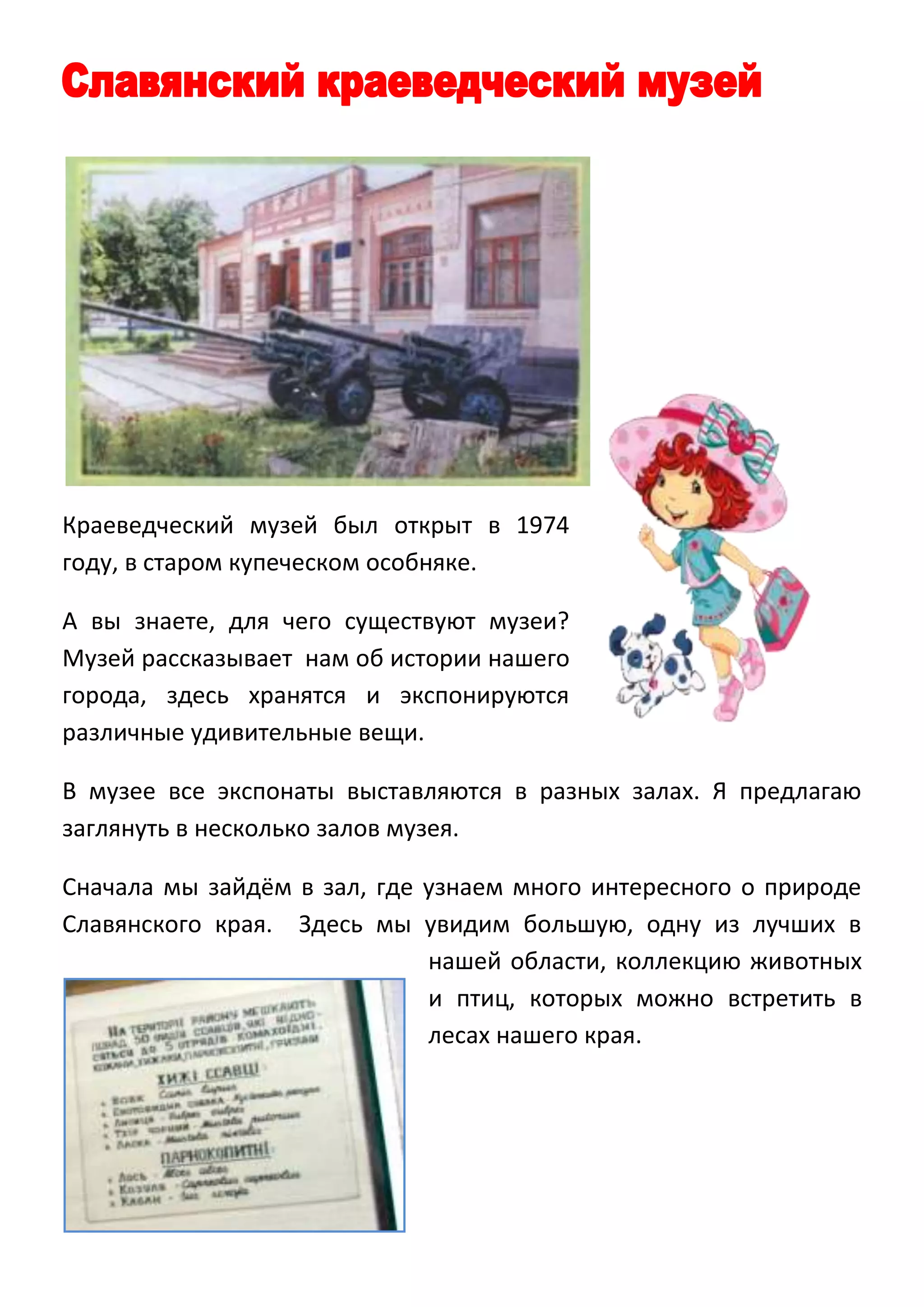 Краеведческий музей был открыт в 1974
году, в старом купеческом особняке.
А вы знаете, для чего существуют музеи?
Музей рассказывает нам об истории нашего
города, здесь хранятся и экспонируются
различные удивительные вещи.
В музее все экспонаты выставляются в разных залах. Я предлагаю
заглянуть в несколько залов музея.
Сначала мы зайдём в зал, где узнаем много интересного о природе
Славянского края. Здесь мы увидим большую, одну из лучших в
нашей области, коллекцию животных
и птиц, которых можно встретить в
лесах нашего края.

 