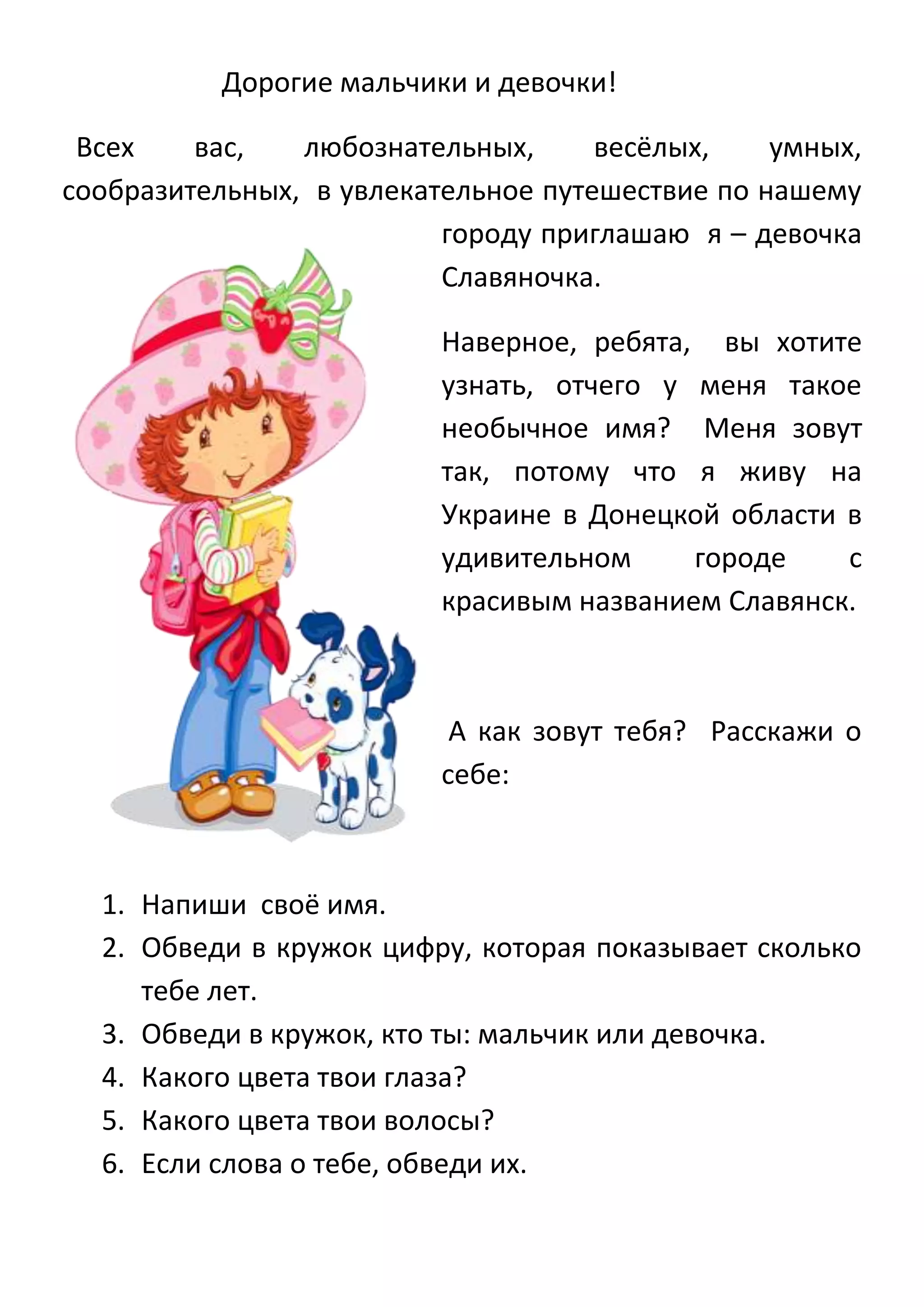 Дорогие мальчики и девочки!
Всех
вас,
любознательных,
весёлых,
умных,
сообразительных, в увлекательное путешествие по нашему
городу приглашаю я – девочка
Славяночка.
Наверное, ребята, вы хотите
узнать, отчего у меня такое
необычное имя? Меня зовут
так, потому что я живу на
Украине в Донецкой области в
удивительном
городе
с
красивым названием Славянск.

А как зовут тебя? Расскажи о
себе:

1. Напиши своё имя.
2. Обведи в кружок цифру, которая показывает сколько
тебе лет.
3. Обведи в кружок, кто ты: мальчик или девочка.
4. Какого цвета твои глаза?
5. Какого цвета твои волосы?
6. Если слова о тебе, обведи их.

 