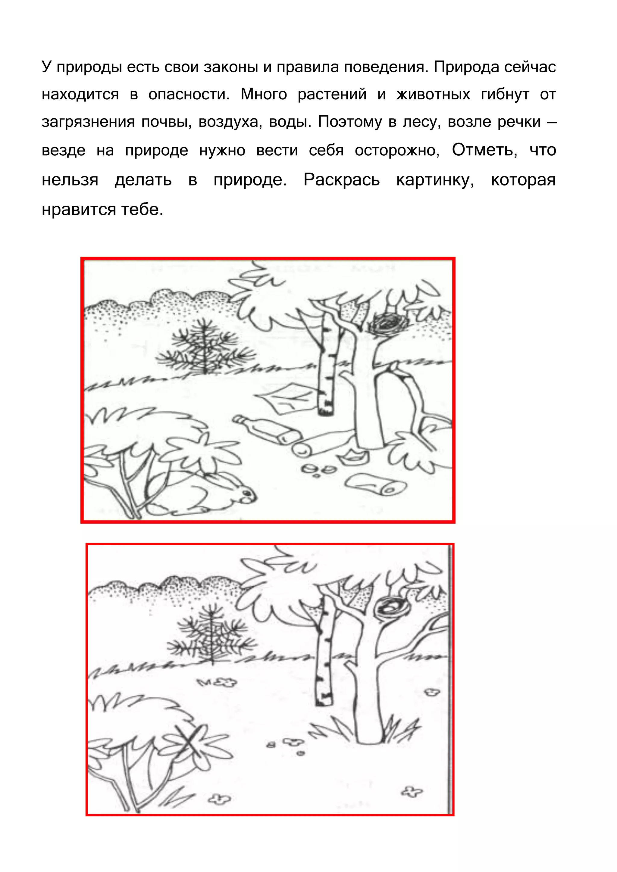 У природы есть свои законы и правила поведения. Природа сейчас
находится в опасности. Много растений и животных гибнут от
загрязнения почвы, воздуха, воды. Поэтому в лесу, возле речки —
везде на природе нужно вести себя осторожно, Отметь, что

нельзя делать в природе. Раскрась картинку, которая
нравится тебе.

 