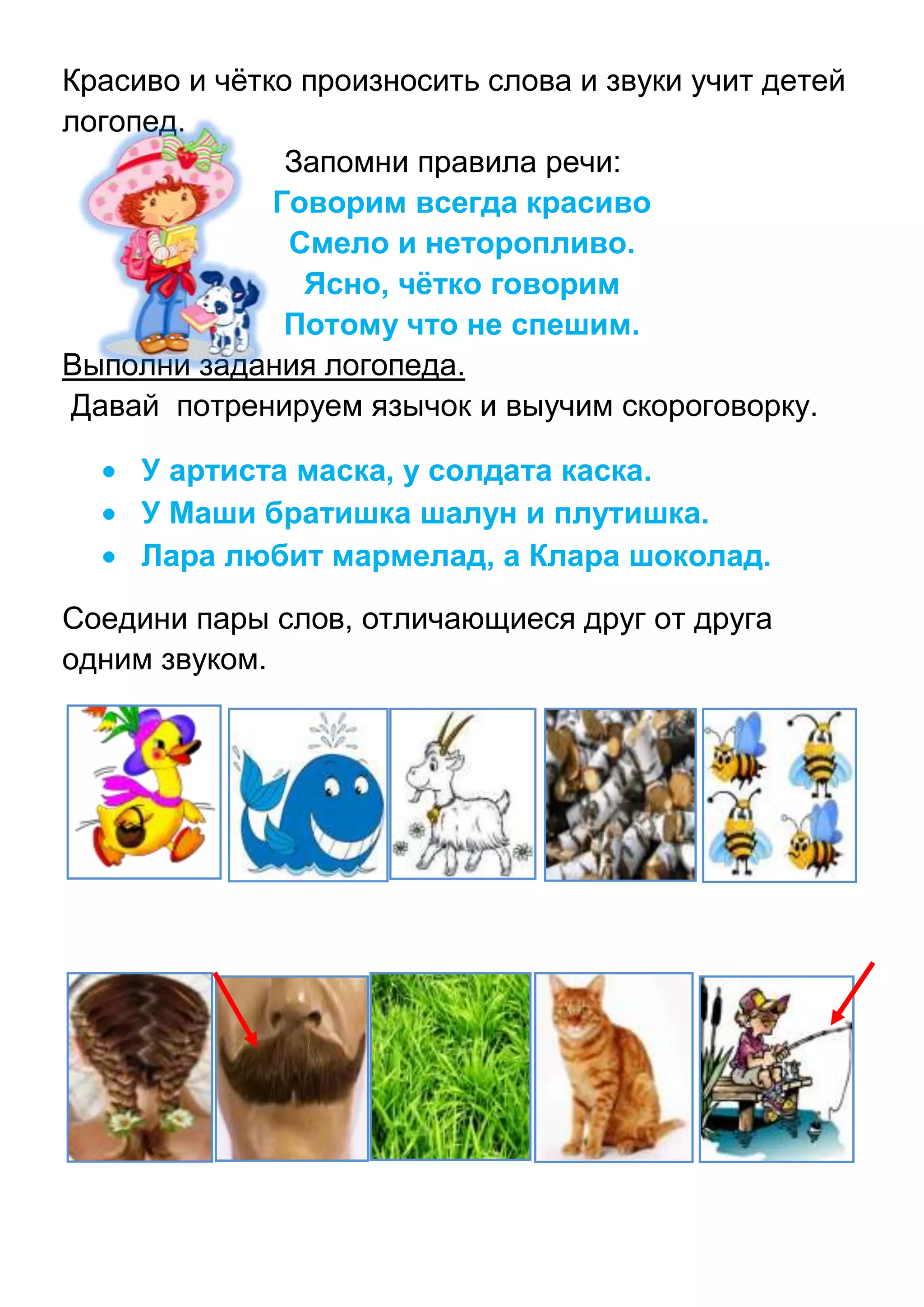 Красиво и чѐтко произносить слова и звуки учит детей
логопед.
Запомни правила речи:
Говорим всегда красиво
Смело и неторопливо.
Ясно, чётко говорим
Потому что не спешим.
Выполни задания логопеда.
Давай потренируем язычок и выучим скороговорку.
У артиста маска, у солдата каска.
У Маши братишка шалун и плутишка.
Лара любит мармелад, а Клара шоколад.
Соедини пары слов, отличающиеся друг от друга
одним звуком.

 
