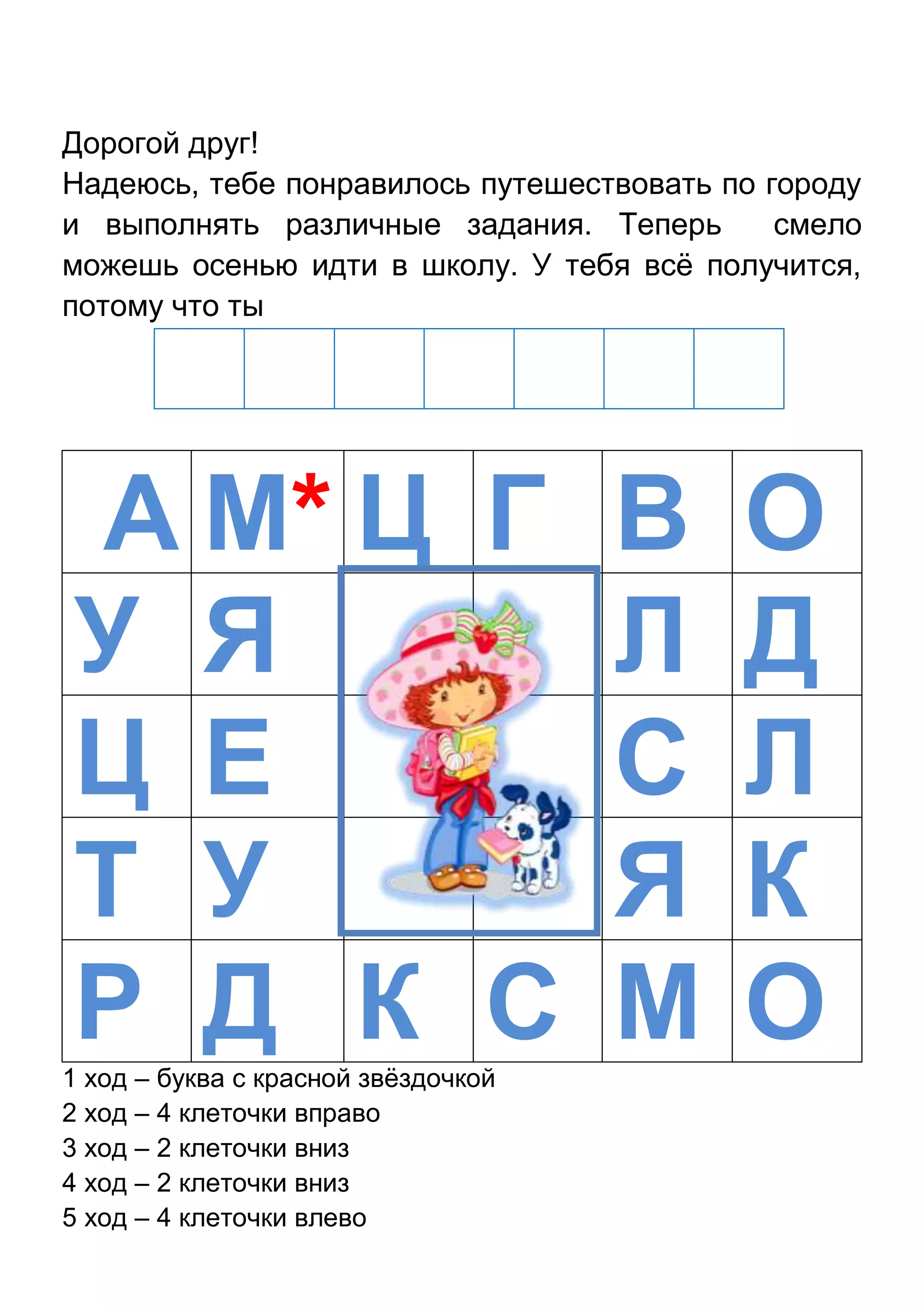 Дорогой друг!
Надеюсь, тебе понравилось путешествовать по городу
и выполнять различные задания. Теперь
смело
можешь осенью идти в школу. У тебя всѐ получится,
потому что ты

А М* Ц Г В О
У Я
Л Д
Ц Е
С Л
Т У
Я К
Р Д К С М О
1 ход – буква с красной звѐздочкой
2 ход – 4 клеточки вправо
3 ход – 2 клеточки вниз
4 ход – 2 клеточки вниз
5 ход – 4 клеточки влево

 