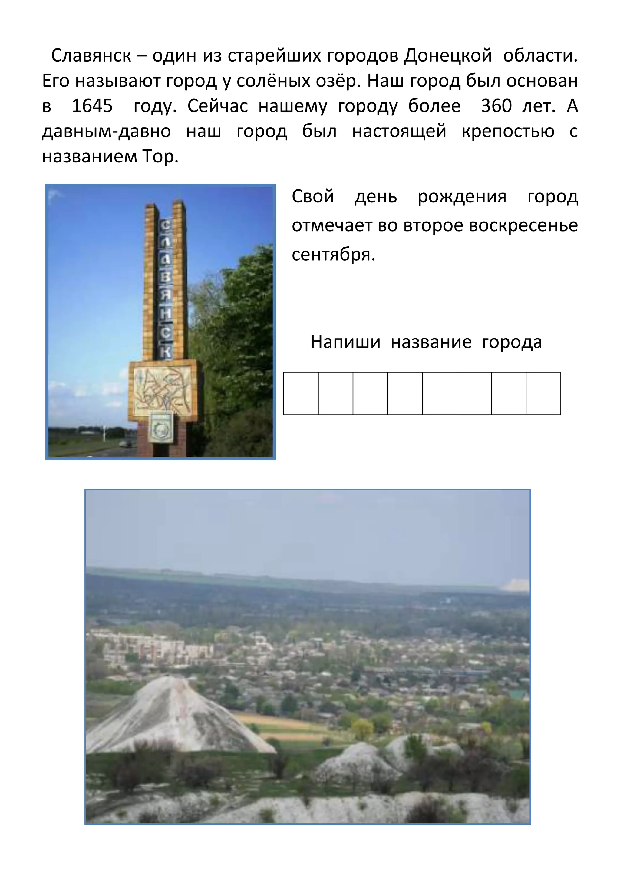 Славянск – один из старейших городов Донецкой области.
Его называют город у солёных озёр. Наш город был основан
в 1645 году. Сейчас нашему городу более 360 лет. А
давным-давно наш город был настоящей крепостью с
названием Тор.
Свой день рождения город
отмечает во второе воскресенье
сентября.

Напиши название города

 