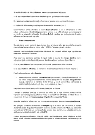 Se abrirá el cuadro de diálogo Nombre nuevo como vemos en la imagen.
En el recuadro Nombre: escribimos el nombre que le queremos dar a la celda.
En Hace referencia a: escribimos la referencia de la celda como vemos en la imagen.
Es importante escribir el signo igual y utilizar referencias absolutas ($A$1).
Excel rellena de forma automática el cuadro Hace referencia a: con la referencia de la celda
activa, por lo que es más cómodo posicionarse primero en la celda a la cual queremos asignar
un nombre y luego abrir el cuadro de diálogo Definir nombre, así ya tendremos el cuadro
rellenado con la referencia correcta.
 Crear una constante.
Una constante es un elemento que siempre tiene el mismo valor, por ejemplo la constante
matemática pi siempre tiene el mismo valor " 3,1415..." o nuestro propio nombre.
Podemos crear constantes sin necesidad de utilizar una celda en nuestra hoja, y pueden ser
constantes numéricas o de texto.
Para crear una constante abrimos de igual modo el cuadro de diálogo Nombre nuevo
seleccionando la opción Administrador de Nombres y luego haciendo clic en Nuevo.
En el recuadro Nombre: escribimos el nombre que le queremos dar a la constante.
En el recuadro Hace referencia a: escribimos el valor de la constante sin incluir el signo =.
Para finalizar pulsamos sobre Aceptar.
 Del mismo modo podemos crear fórmulas con nombres, y sin necesidad de hacer uso
de celdas para guardar esa fórmula. Abrimos de igual modo el cuadro diálogo Nombre
nuevo, escribimos el nombre de la fórmula y en el campo Hace referencia a:
escribimos la fórmula, en este caso sí es necesario el signo =.
Luego podremos utilizar ese nombre en vez de escribir la fórmula.
También si tenemos fórmulas ya creadas en celdas de la hoja podemos darles nombre,
siguiendo los mismos pasos que hemos visto y en campo Hace referencia a: indicar dónde se
encuentra la fórmula con la nomenclatura =Hojadondeseencuentra!Celda.
Después, para hacer referencia a esa fórmula desde otra celda pondremos =nombreformula.
Por ejemplo: Escribimos la fórmula =SUMA(A1:A8) en la celda B1 y le damos el nombre
Sumar a la celda, después en la celda D5 podemos escribir simplemente =Sumar y realizará la
operación de la fórmula que hemos definido, en este caso como hemos utilizado referencias
relativas, sumará de la celda C5 a la celda C13.
Cuando asignamos nombres a diversas celdas, las fórmulas que hagan referencia a estas
celdas no se cambian automáticamente sustituyendo la nomenclatura de columna-fila por el
nombre.
 