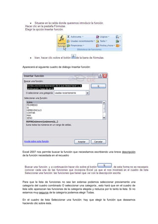 Aparecerá el siguiente cuadro de diálogo Insertar función:
Excel 2007 nos permite buscar la función que necesitamos escribiendo una breve descripción
de la función necesitada en el recuadro
Para que la lista de funciones no sea tan extensa podemos seleccionar previamente una
categoría del cuadro combinado O seleccionar una categoría:, esto hará que en el cuadro de
lista sólo aparezcan las funciones de la categoría elegida y reduzca por lo tanto la lista. Si no
estamos muy seguros de la categoría podemos elegir Todas.
En el cuadro de lista Seleccionar una función: hay que elegir la función que deseamos
haciendo clic sobre ésta.
 