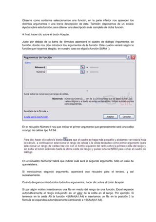 Observa como conforme seleccionamos una función, en la parte inferior nos aparecen los
distintos argumentos y una breve descripción de ésta. También disponemos de un enlace
Ayuda sobre esta función para obtener una descripción más completa de dicha función.
A final, hacer clic sobre el botón Aceptar.
Justo por debajo de la barra de fórmulas aparecerá el cuadro de diálogo Argumentos de
función, donde nos pide introducir los argumentos de la función: Este cuadro variará según la
función que hayamos elegido, en nuestro caso se eligió la función SUMA ().
En el recuadro Número1 hay que indicar el primer argumento que generalmente será una celda
o rango de celdas tipo A1:B4 .
En el recuadro Número2 habrá que indicar cuál será el segundo argumento. Sólo en caso de
que existiera.
Si introducimos segundo argumento, aparecerá otro recuadro para el tercero, y así
sucesivamente.
Cuando tengamos introducidos todos los argumentos, hacer clic sobre el botón Aceptar.
Si por algún motivo insertáramos una fila en medio del rango de una función, Excel expande
automáticamente el rango incluyendo así el valor de la celda en el rango. Por ejemplo: Si
tenemos en la celda A5 la función =SUMA(A1:A4) e insertamos un fila en la posición 3 la
fórmula se expandirá automáticamente cambiando a =SUMA(A1:A5).
 