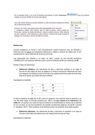 Referencias
Cuando trabajamos en Excel y más concretamente cuando hacemos usos de fórmulas y
funciones casi es seguro que pongamos referencias a celdas o conjunto de celdas que no son
propiamente la misma celda donde tenemos la fórmula.
Las referencias son enlaces a un lugar, es decir, cuando en una formula escribimos
=SUMA(A1;B1) nos estamos refiriendo a que sume el contenido de A1 y el contenido de B1.
Existen 3 tipos de referencias:
 Referencia Relativa: Las referencias de filas y columnas cambian si se copia la
fórmula en otra celda, es decir se adapta a su entorno porque las referencias las hace
con respecto a la distancia entre la formula y las celdas que forman parte de la formula.
Esta es la opción que ofrece Excel por defecto.
Supongamos el ejemplo:
A B
1 15 20
2 =A1+2 30
3
Si ahora copiamos la celda A2 en B3, como la copiamos una columna hacia la derecha y en
una fila hacia abajo, la fórmula cambiará por: =B2+2. Lo que variará es la referencia a la
celda A1, al copiarla una columna hacia la derecha se incrementará el nombre de la columna
en uno, es decir, en vez de A pondrá B y al copiarla una fila hacia abajo en vez de fila 1 pondrá
2 , resultado =B2+2 . Para mantener en la fórmula sumar 2 al contenido de la celda superior.
 Referencia Absoluta: Las referencias de filas y columnas no cambian si se copia la
fórmula a otra celda, las referencias a las celdas de la formula son fijas.
Supongamos el ejemplo:
 