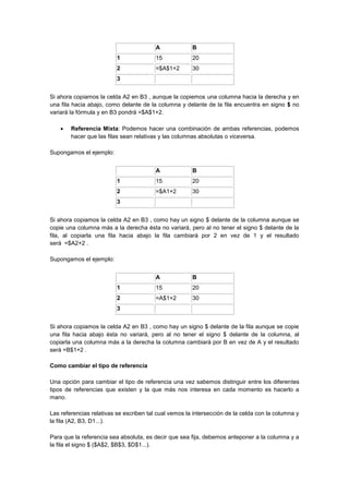 A B
1 15 20
2 =$A$1+2 30
3
Si ahora copiamos la celda A2 en B3 , aunque la copiemos una columna hacia la derecha y en
una fila hacia abajo, como delante de la columna y delante de la fila encuentra en signo $ no
variará la fórmula y en B3 pondrá =$A$1+2.
 Referencia Mixta: Podemos hacer una combinación de ambas referencias, podemos
hacer que las filas sean relativas y las columnas absolutas o viceversa.
Supongamos el ejemplo:
A B
1 15 20
2 =$A1+2 30
3
Si ahora copiamos la celda A2 en B3 , como hay un signo $ delante de la columna aunque se
copie una columna más a la derecha ésta no variará, pero al no tener el signo $ delante de la
fila, al copiarla una fila hacia abajo la fila cambiará por 2 en vez de 1 y el resultado
será =$A2+2 .
Supongamos el ejemplo:
A B
1 15 20
2 =A$1+2 30
3
Si ahora copiamos la celda A2 en B3 , como hay un signo $ delante de la fila aunque se copie
una fila hacia abajo ésta no variará, pero al no tener el signo $ delante de la columna, al
copiarla una columna más a la derecha la columna cambiará por B en vez de A y el resultado
será =B$1+2 .
Como cambiar el tipo de referencia
Una opción para cambiar el tipo de referencia una vez sabemos distinguir entre los diferentes
tipos de referencias que existen y la que más nos interesa en cada momento es hacerlo a
mano.
Las referencias relativas se escriben tal cual vemos la intersección de la celda con la columna y
la fila (A2, B3, D1...).
Para que la referencia sea absoluta, es decir que sea fija, debemos anteponer a la columna y a
la fila el signo $ ($A$2, $B$3, $D$1...).
 