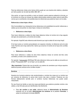 Para las referencias mixtas como hemos dicho puede ser una mezcla entre relativa y absoluta
por tanto pueden ser de este tipo ($A2, B$3, $D1...).
Otra opción, en lugar de escribirlo a mano es hacerlo cuando estemos editando la formula, en
el momento en el que se incluyan las celdas referenciadas podemos pulsar sobre la tecla F4 y
vemos que va cambiando a los posibles tipos de referencias que podemos hacer con la celda.
Referencias a otras hojas o libros
Otra funcionalidad muy interesante de las referencias es la posibilidad de escribir referencias a
celdas que se encuentran en otras hojas o incluso en otros libros.
 Referencia a otras hojas.
Para hacer referencia a celdas de otras hojas debemos indicar el nombre de la hoja seguido
del signo de exclamación y el nombre de la celda.
Por ejemplo: Hoja2!A2 esta referencia está diciendo que coja la celda A2 de la hoja Hoja2.
Si la hoja tuviera un nombre personalizado con espacios incluidos, la referencia sería de este
modo 'Nombre de la hoja externa'!A2, habría que encerrar el nombre de la hoja entre comillas
simples ' '.
 Referencia a otros libros.
Para hacer referencia a celdas de otros libros debemos indicar el nombre del libro entre
corchetes y el resto como acabamos de ver.
Por ejemplo: '[presupuesto 2007]Hoja1'!B2 esta referencia indica que la celda se encuentra en
el libro "Presupuesto 2007", en la Hoja1 y en la celda B2.
Muy importante: Fíjense bien que al escribir una cadena de caracteres que incluya espacios
debemos ponerlo siempre entre comillas simples ' '.
Nombres
Nosotros los humanos estamos más acostumbrados a nombrar las cosas por su nombre que
por números de referencia, lo vemos todo mucho más claro e intuitivo. Podemos ver una
fórmula relativamente sencilla pero si contiene muchas referencias nos puede costar
interpretarla.
Por eso Excel nos facilita un poco las cosas permitiendo que podamos ponerles nombre a las
celdas y a las fórmulas para así identificarlas más fácilmente.
 Para dar nombre a una celda, debemos lanzar el Administrador de Nombres
haciendo clic en el botón Administrador de nombres de la pestaña Fórmulas, o
pulsar la combinación de teclas Ctrl+F3.
 