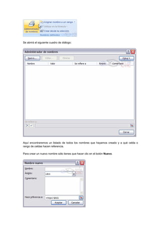 Se abrirá el siguiente cuadro de diálogo:
Aquí encontraremos un listado de todos los nombres que hayamos creado y a qué celda o
rango de celdas hacen referencia.
Para crear un nuevo nombre sólo tienes que hacer clic en el botón Nuevo.
 