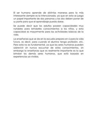 El ser humano aprende de distintas maneras pero la más
interesante siempre es la intencionada, ya que en esta se juega
un papel importante de dos personas y las dos deben poner de
su parte para que el aprendizaje pueda darse.
Se puede decir que los adultos poseen capacidades muy
notables para brindarles conocimientos a los niños, y esta
capacidad es mayormente para las actividades básicas de la
vida.
La enseñanza que se da en la escuela prepara en si para la vida
futura, es decir, para cuando el alumno tenga profesión, etc.
Pero esta no es fundamental, ya que los seres humanos pueden
sobrevivir sin nunca escuchar de estos conocimientos, sin
embargo la enseñanza que es realmente importante es la que
brindan los demás seres humanos, que está basada en
experiencias ya vividas.

 