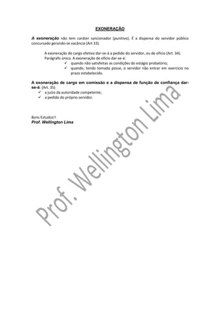EXONERAÇÃO
A exoneração não tem caráter sancionador (punitivo). É a dispensa do servidor público
concursado gerando-se vacância (Art 33).
A exoneração de cargo efetivo dar-se-á a pedido do servidor, ou de ofício (Art. 34).
Parágrafo único. A exoneração de ofício dar-se-á:
quando não satisfeitas as condições do estágio probatório;
quando, tendo tomado posse, o servidor não entrar em exercício no
prazo estabelecido.
A exoneração de cargo em comissão e a dispensa de função de confiança darse-á: (Art. 35)
a juízo da autoridade competente;
a pedido do próprio servidor.

Bons Estudos!!
Prof. Wellington Lima

 