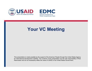 This presentation is made possible by the support of the American People through the United States Agency
for International Development (USAID). The contents of this presentation are the sole responsibility of Rick
Rasmussen and do not necessarily reflect the views of USAID or the United States Government.
Your VC Meeting
 