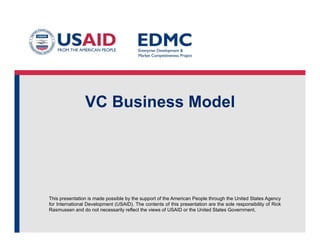 This presentation is made possible by the support of the American People through the United States Agency
for International Development (USAID). The contents of this presentation are the sole responsibility of Rick
Rasmussen and do not necessarily reflect the views of USAID or the United States Government.
VC Business Model
 