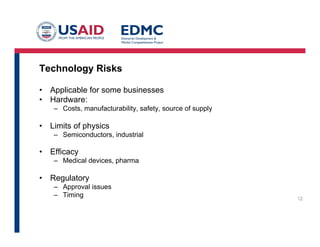 Technology Risks
•  Applicable for some businesses
•  Hardware:
–  Costs, manufacturability, safety, source of supply
•  Limits of physics
–  Semiconductors, industrial
•  Efficacy
–  Medical devices, pharma
•  Regulatory
–  Approval issues
–  Timing 12
 