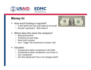 Money In:
•  How	
  much	
  funding	
  is	
  required?	
  
–  Is	
  this	
  within	
  the	
  size	
  and	
  scope	
  of	
  my	
  fund?	
  
–  Should	
  I	
  syndicate?	
  	
  	
  With	
  whom?	
  
•  Where	
  does	
  this	
  move	
  the	
  company?	
  
–  Next	
  proof	
  points	
  
–  Timelines	
  to	
  next	
  steps	
  
–  How	
  much	
  runway	
  
–  Can	
  I	
  “stage”	
  the	
  investment	
  to	
  lower	
  risk?	
  
•  ValuaGon	
  
–  Compared	
  to	
  other	
  companies	
  in	
  the	
  ﬁeld	
  
–  Compared	
  to	
  other	
  companies	
  I	
  can	
  invest	
  in	
  
–  Can	
  I	
  syndicate?	
  
–  Are	
  they	
  desperate?	
  Can	
  I	
  cut	
  a	
  bargain	
  deal?	
  
 