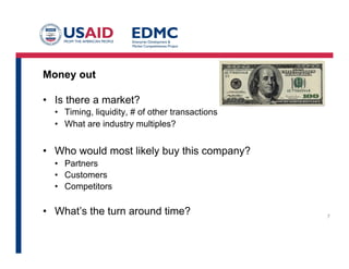 Money out
•  Is there a market?
•  Timing, liquidity, # of other transactions
•  What are industry multiples?
•  Who would most likely buy this company?
•  Partners
•  Customers
•  Competitors
•  What’s the turn around time?
	
  
7
 