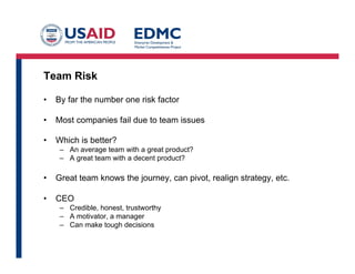 Team Risk
•  By far the number one risk factor
•  Most companies fail due to team issues
•  Which is better?
–  An average team with a great product?
–  A great team with a decent product?
•  Great team knows the journey, can pivot, realign strategy, etc.
•  CEO
–  Credible, honest, trustworthy
–  A motivator, a manager
–  Can make tough decisions
 