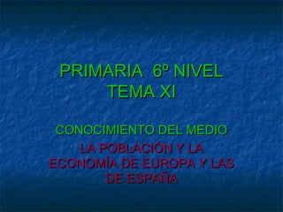 PRIMARIA 6º NIVEL
TEMA XI
CONOCIMIENTO DEL MEDIO
LA POBLACIÓN Y LA
ECONOMÍA DE EUROPA Y LAS
DE ESPAÑA

 
