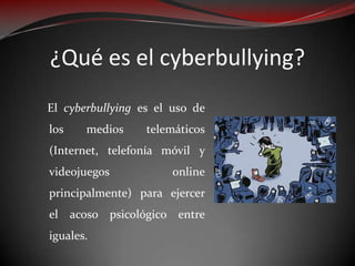 ¿Qué es el cyberbullying?
El cyberbullying es el uso de
los
medios
telemáticos
(Internet, telefonía móvil y
videojuegos
online
principalmente) para ejercer
el acoso psicológico entre
iguales.