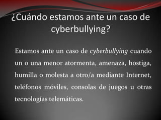 ¿Cuándo estamos ante un caso de
cyberbullying?
Estamos ante un caso de cyberbullying cuando
un o una menor atormenta, amenaza, hostiga,
humilla o molesta a otro/a mediante Internet,
teléfonos móviles, consolas de juegos u otras
tecnologías telemáticas.