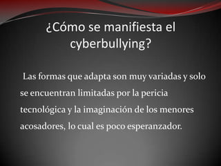 ¿Cómo se manifiesta el
cyberbullying?
Las formas que adapta son muy variadas y solo
se encuentran limitadas por la pericia
tecnológica y la imaginación de los menores
acosadores, lo cual es poco esperanzador.

 