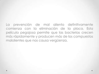 La prevención de mal aliento definitivamente
comienza con la eliminación de la placa. Esta
película pegajosa permite que las bacterias crecen
más rápidamente y producen más de los compuestos
malolientes que nos causa vergüenza.

 