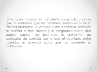 El tratamiento para el mal aliento es sencillo una vez
que se entiende que las bacterias suelen estar en la
raíz del problema. Al eliminar estas bacterias, también
se elimina el mal aliento y la vergüenza social que
puede causar. Las bacterias se alimentan de
partículas de comida por lo que el cepillado entre
comidas es esencial para que no aumente su
población

 