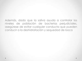 Además, dado que la saliva ayuda a controlar los
niveles de población de bacterias perjudiciales,
asegúrese de evitar cualquier conducta que pueden
conducir a la deshidratación y sequedad de boca

 