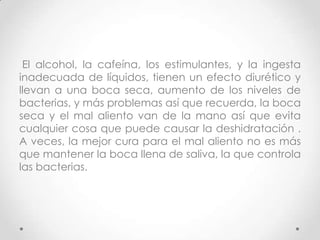 El alcohol, la cafeína, los estimulantes, y la ingesta
inadecuada de líquidos, tienen un efecto diurético y
llevan a una boca seca, aumento de los niveles de
bacterias, y más problemas así que recuerda, la boca
seca y el mal aliento van de la mano así que evita
cualquier cosa que puede causar la deshidratación .
A veces, la mejor cura para el mal aliento no es más
que mantener la boca llena de saliva, la que controla
las bacterias.

 
