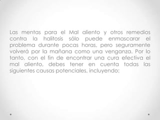 Las mentas para el Mal aliento y otros remedios
contra la halitosis sólo puede enmascarar el
problema durante pocas horas, pero seguramente
volverá por la mañana como una venganza. Por lo
tanto, con el fin de encontrar una cura efectiva el
mal aliento, debes tener en cuenta todas las
siguientes causas potenciales, incluyendo:

 