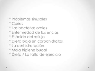* Problemas sinusales
* Caries
* Las bacterias orales
* Enfermedad de las encías
* El ácido del reflujo
* Dieta baja en carbohidratos
* La deshidratación
* Mala higiene bucal
* Dieta / La falta de ejercicio

 