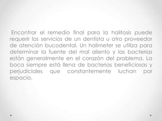 Encontrar el remedio final para la halitosis puede
requerir los servicios de un dentista u otro proveedor
de atención bucodental. Un halimeter se utiliza para
determinar la fuente del mal aliento y las bacterias
están generalmente en el corazón del problema. La
boca siempre está llena de bacterias beneficiosas y
perjudiciales que constantemente luchan por
espacio.

 