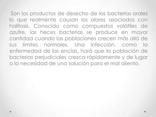 Son los productos de desecho de las bacterias orales
lo que realmente causan los olores asociados con
halitosis. Conocido como compuestos volátiles de
azufre, las heces bacterias se produce en mayor
cantidad cuando las poblaciones crecen más allá de
sus límites normales. Una infección, como la
enfermedad de las encías, hará que la población de
bacterias perjudiciales crezca rápidamente y de lugar
a la necesidad de una solución para el mal aliento.

 