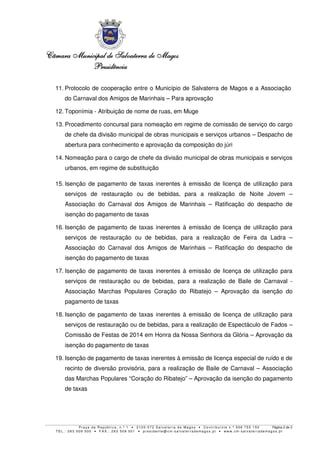 Câmara Municipal de Salvaterra de Magos
Presidência
11. Protocolo de cooperação entre o Município de Salvaterra de Magos e a Associação
do Carnaval dos Amigos de Marinhais – Para aprovação
12. Toponímia - Atribuição de nome de ruas, em Muge
13. Procedimento concursal para nomeação em regime de comissão de serviço do cargo
de chefe da divisão municipal de obras municipais e serviços urbanos – Despacho de
abertura para conhecimento e aprovação da composição do júri
14. Nomeação para o cargo de chefe da divisão municipal de obras municipais e serviços
urbanos, em regime de substituição
15. Isenção de pagamento de taxas inerentes à emissão de licença de utilização para
serviços de restauração ou de bebidas, para a realização de Noite Jovem –
Associação do Carnaval dos Amigos de Marinhais – Ratificação do despacho de
isenção do pagamento de taxas
16. Isenção de pagamento de taxas inerentes à emissão de licença de utilização para
serviços de restauração ou de bebidas, para a realização de Feira da Ladra –
Associação do Carnaval dos Amigos de Marinhais – Ratificação do despacho de
isenção do pagamento de taxas
17. Isenção de pagamento de taxas inerentes à emissão de licença de utilização para
serviços de restauração ou de bebidas, para a realização de Baile de Carnaval Associação Marchas Populares Coração do Ribatejo – Aprovação da isenção do
pagamento de taxas
18. Isenção de pagamento de taxas inerentes à emissão de licença de utilização para
serviços de restauração ou de bebidas, para a realização de Espectáculo de Fados –
Comissão de Festas de 2014 em Honra da Nossa Senhora da Glória – Aprovação da
isenção do pagamento de taxas
19. Isenção de pagamento de taxas inerentes à emissão de licença especial de ruído e de
recinto de diversão provisória, para a realização de Baile de Carnaval – Associação
das Marchas Populares “Coração do Ribatejo” – Aprovação da isenção do pagamento
de taxas

Praça da República, n.º 1 • 2120-072 Salvaterra de Magos • Contribuinte n.º 506 755 150
Página 2 de 3
TEL.: 263 509 500 • FAX.: 263 509 501 • presidente@cm-salvaterrademagos.pt • www.cm-salvaterrademagos.pt

 