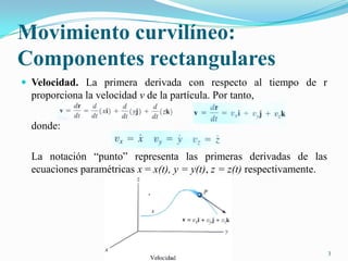 Movimiento curvilíneo:
Componentes rectangulares
 Velocidad. La primera derivada con respecto al tiempo de r

proporciona la velocidad v de la partícula. Por tanto,
donde:
La notación “punto” representa las primeras derivadas de las
ecuaciones paramétricas x = x(t), y = y(t), z = z(t) respectivamente.

3

 