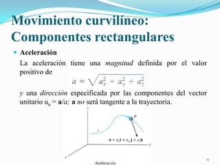Movimiento curvilíneo:
Componentes rectangulares
 Aceleración

La aceleración tiene una magnitud definida por el valor
positivo de

y una dirección especificada por las componentes del vector
unitario ua = a/a; a no será tangente a la trayectoria.

6

 