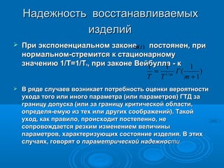 Надежность восстанавливаемых
изделий


При экспоненциальном законе (t ) постоянен, при
ω
нормальном-стремится к стационарному
значению 1/Т=1/Т , при законе Вейбулла - к 1
1
1
= 1/ m Г (
)
T T
m +1
0



В ряде случаев возникает потребность оценки вероятности
ухода того или иного параметра (или параметров) ГТД за
границу допуска (или за границу критической области,
определя-емую из тех или других соображений). Такой
уход, как правило, происходит постепенно, не
сопровождается резким изменением величины
параметров, характеризующих состояние изделия. В этих
случаях, говорят о параметрической надежности

 