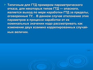 

Типичным для ГТД примером параметрического
отказа, для некоторых типов ГТД — опасного,
является выход по мере наработки ГТД за пределы,
оговоренные ТУ, . В данном случае отклонение этих
параметров в процессе наработки от их
номинальных значении надо рассматривать как
изменение двух взаимно коррелированных случай­
ных величин.

 