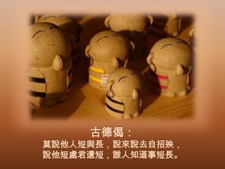 古德偈：

莫說他人短與長，說來說去自招殃，
說他短處君還短，誰人知道事短長。

 