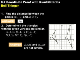 8.7 Coordinate Proof with Quadrilaterals

8.7

Bell Thinger
1. Find the distance between the
points A(1, –3) and B(–2, 4).

ANSWER
2. Determine if the triangles
with the given vertices are similar.
A(–3, 3), B(–4, 1), C(–2, –1)
D(3, 5), E(2, 1), F(4, –3)

ANSWER

ABC and DEF
are not similar.

 