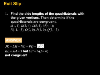 Exit
8.7 Slip
1. Find the side lengths of the quadrilaterals with
the given vertices. Then determine if the
quadrilaterals are congruent.
J(1, 1), K(2, 4), L(5, 4), M(4, 1);
N(–1, –3), O(0, 0), P(4, 0), Q(3, –3)
ANSWER
JK = LM = NO = PQ =
KL = JM = 3 but OP = NQ = 4;
not congruent

 