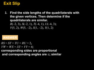 Exit
8.7 Slip
2. Find the side lengths of the quadrilaterals with
the given vertices. Then determine if the
quadrilaterals are similar.
R(–2, 3), S(–2, 1), T(–4, 1), U(–4, 3);
V(5, 2), W(5, –2), X(1, –2), Y(1, 2)
ANSWER
RS = ST = TU = RU = 2,
VW = WX = XY = VY = 4;
corresponding sides are proportional
and corresponding angles are ; similar

 