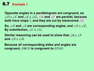 8.7

Example 1

Opposite angles in a parallelogram are congruent, so
O
C and E
G.
and
are parallel, because
both have slope 3, and they are cut by transversal
.

So, O and E are corresponding angles, and
By substitution, C
G.
Similar reasoning can be used to show that
and D
H.

O

B

Because all corresponding sides and angles are
congruent, OBCD is congruent to EFGH.

E.
F

 