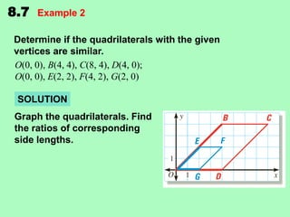 8.7

Example 2

Determine if the quadrilaterals with the given
vertices are similar.
O(0, 0), B(4, 4), C(8, 4), D(4, 0);
O(0, 0), E(2, 2), F(4, 2), G(2, 0)
SOLUTION
Graph the quadrilaterals. Find
the ratios of corresponding
side lengths.

 