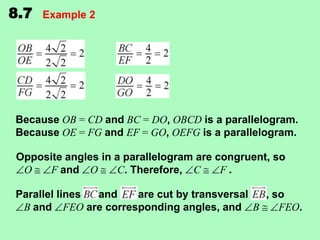 8.7

Example 2

Because OB = CD and BC = DO, OBCD is a parallelogram.
Because OE = FG and EF = GO, OEFG is a parallelogram.

Opposite angles in a parallelogram are congruent, so
O
F and O
C. Therefore, C
F.
Parallel lines
and
are cut by transversal
, so
B and FEO are corresponding angles, and B
FEO.

 