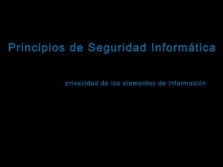 Tema: Seguridad informática
Principios de Seguridad Informática
Confidencialidad
Se refiere a la privacidad de los elementos de información
almacenados y procesados en un sistema informático.
Basándose en este principio, las herramientas de seguridad
informática deben proteger al sistema de invasiones, intrusiones
y accesos, por parte de personas o programas no autorizados.
Este principio es particularmente importante en sistemas
distribuidos, es decir, aquellos en los que usuarios, ordenadores
y datos residen en localidades diferentes, pero están física y
lógicamente interconectados.

 