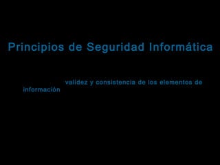 Tema: Seguridad informática
Principios de Seguridad Informática
Integridad
Se refiere a la validez y consistencia de los elementos de
información almacenados y procesados en un sistema
informático.
Basándose en este principio, las herramientas de seguridad
informática deben asegurar que los procesos de actualización
estén sincronizados y no se dupliquen, de forma que todos los
elementos del sistema manipulen adecuadamente los mismos
datos.
Este principio es particularmente importante en sistemas
descentralizados, es decir, aquellos en los que diferentes

 