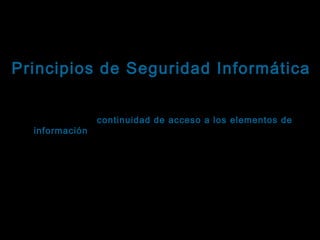 Tema: Seguridad informática
Principios de Seguridad Informática
Disponibilidad
Se refiere a la continuidad de acceso a los elementos de
información almacenados y procesados en un sistema
informático.
Basándose en este principio, las herramientas de Seguridad
Informática deben reforzar la permanencia del sistema
informático, en condiciones de actividad adecuadas para que los
usuarios accedan a los datos con la frecuencia y dedicación que
requieran.
Este principio es particularmente importante en sistemas

 