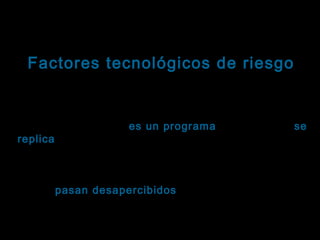 Tema: Seguridad informática
Factores tecnológicos de riesgo
Virus informáticos: Definición
Un virus informático es un programa (código) que se
replica, añadiendo una copia de sí mismo a otro(s)
replica
programa(s).
Los virus informáticos son particularmente dañinos
porque pasan desapercibidos hasta que los usuarios
sufren las consecuencias, que pueden ir desde
anuncios inocuos hasta la pérdida total del sistema.

 