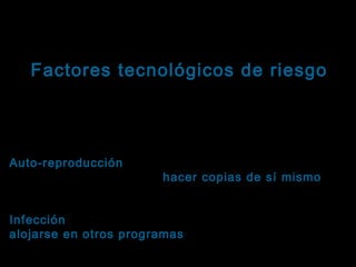 Tema: Seguridad informática
Factores tecnológicos de riesgo
Virus informáticos: Características
Sus principales características son:
Auto-reproducción: Es la capacidad que tiene el
Auto-reproducción
programa de replicarse ( hacer copias de sí mismo ),
sin intervención o consentimiento del usuario.
Infección: Es la capacidad que tiene el código de
Infección
alojarse en otros programas , diferentes al portador
original.

 